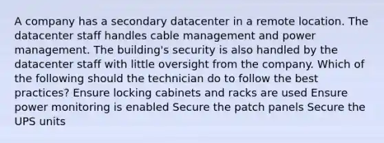 A company has a secondary datacenter in a remote location. The datacenter staff handles cable management and power management. The building's security is also handled by the datacenter staff with little oversight from the company. Which of the following should the technician do to follow the best practices? Ensure locking cabinets and racks are used Ensure power monitoring is enabled Secure the patch panels Secure the UPS units