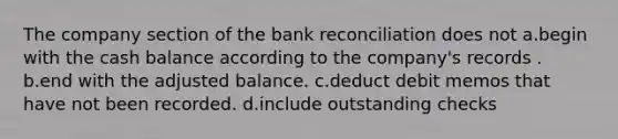 The company section of the bank reconciliation does not a.begin with the cash balance according to the company's records . b.end with the adjusted balance. c.deduct debit memos that have not been recorded. d.include outstanding checks