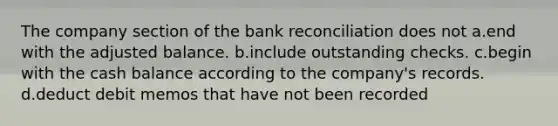 The company section of the bank reconciliation does not a.end with the adjusted balance. b.include outstanding checks. c.begin with the cash balance according to the company's records. d.deduct debit memos that have not been recorded