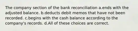 The company section of the bank reconciliation a.ends with the adjusted balance. b.deducts debit memos that have not been recorded. c.begins with the cash balance according to the company's records. d.All of these choices are correct.