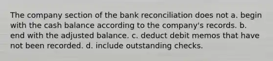 The company section of the <a href='https://www.questionai.com/knowledge/kZ6GRlcQH1-bank-reconciliation' class='anchor-knowledge'>bank reconciliation</a> does not a. begin with the cash balance according to the company's records. b. end with the adjusted balance. c. deduct debit memos that have not been recorded. d. include outstanding checks.