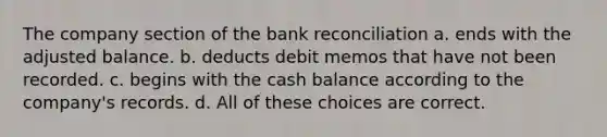 The company section of the bank reconciliation a. ends with the adjusted balance. b. deducts debit memos that have not been recorded. c. begins with the cash balance according to the company's records. d. All of these choices are correct.