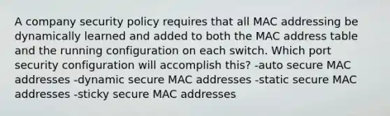 A company security policy requires that all MAC addressing be dynamically learned and added to both the MAC address table and the running configuration on each switch. Which port security configuration will accomplish this? -auto secure MAC addresses -dynamic secure MAC addresses -static secure MAC addresses -sticky secure MAC addresses