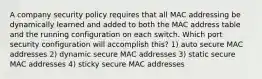 A company security policy requires that all MAC addressing be dynamically learned and added to both the MAC address table and the running configuration on each switch. Which port security configuration will accomplish this? 1) auto secure MAC addresses 2) dynamic secure MAC addresses 3) static secure MAC addresses 4) sticky secure MAC addresses