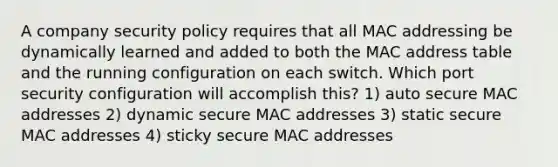 A company security policy requires that all MAC addressing be dynamically learned and added to both the MAC address table and the running configuration on each switch. Which port security configuration will accomplish this? 1) auto secure MAC addresses 2) dynamic secure MAC addresses 3) static secure MAC addresses 4) sticky secure MAC addresses