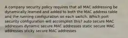 A company security policy requires that all MAC addressing be dynamically learned and added to both the MAC address table and the running configuration on each switch. Which port security configuration will accomplish this? auto secure MAC addresses dynamic secure MAC addresses static secure MAC addresses sticky secure MAC addresses