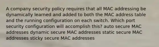 A company security policy requires that all MAC addressing be dynamically learned and added to both the MAC address table and the running configuration on each switch. Which port security configuration will accomplish this? auto secure MAC addresses dynamic secure MAC addresses static secure MAC addresses sticky secure MAC addresses