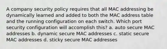 A company security policy requires that all MAC addressing be dynamically learned and added to both the MAC address table and the running configuration on each switch. Which port security configuration will accomplish this? a. auto secure MAC addresses b. dynamic secure MAC addresses c. static secure MAC addresses d. sticky secure MAC addresses