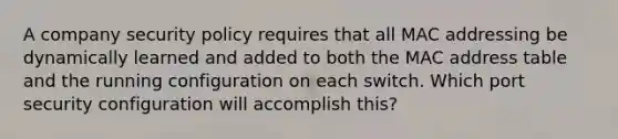 A company security policy requires that all MAC addressing be dynamically learned and added to both the MAC address table and the running configuration on each switch. Which port security configuration will accomplish this?