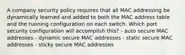 A company security policy requires that all MAC addressing be dynamically learned and added to both the MAC address table and the running configuration on each switch. Which port security configuration will accomplish this? - auto secure MAC addresses - dynamic secure MAC addresses - static secure MAC addresses - sticky secure MAC addresses