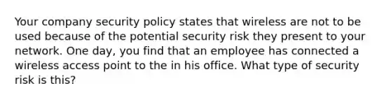 Your company security policy states that wireless are not to be used because of the potential security risk they present to your network. One day, you find that an employee has connected a wireless access point to the in his office. What type of security risk is this?