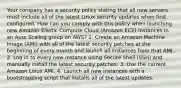 Your company has a security policy stating that all new servers must include all of the latest Linux security updates when first configured. How can you comply with this policy when launching new Amazon Elastic Compute Cloud (Amazon EC2) instances in an Auto Scaling group on AWS? 1. Create an Amazon Machine Image (AMI) with all of the latest security patches at the beginning of every month and launch all instances from that AMI. 2. Log in to every new instance using Secure Shell (SSH) and manually install the latest security patches. 3. Use the current Amazon Linux AMI. 4. Launch all new instances with a bootstrapping script that installs all of the latest updates.