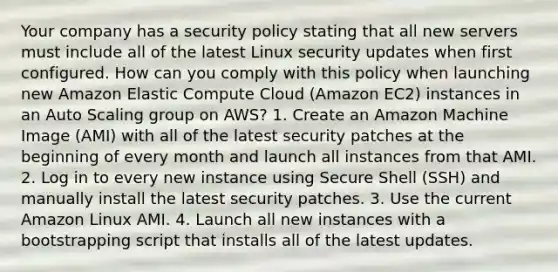 Your company has a security policy stating that all new servers must include all of the latest Linux security updates when first configured. How can you comply with this policy when launching new Amazon Elastic Compute Cloud (Amazon EC2) instances in an Auto Scaling group on AWS? 1. Create an Amazon Machine Image (AMI) with all of the latest security patches at the beginning of every month and launch all instances from that AMI. 2. Log in to every new instance using Secure Shell (SSH) and manually install the latest security patches. 3. Use the current Amazon Linux AMI. 4. Launch all new instances with a bootstrapping script that installs all of the latest updates.