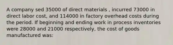 A company sed 35000 of direct materials , incurred 73000 in direct labor cost, and 114000 in factory overhead costs during the period. If beginning and ending work in process inventories were 28000 and 21000 respectively, the cost of goods manufactured was: