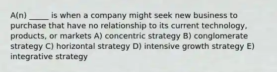 A(n) _____ is when a company might seek new business to purchase that have no relationship to its current technology, products, or markets A) concentric strategy B) conglomerate strategy C) horizontal strategy D) intensive growth strategy E) integrative strategy