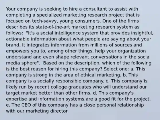 Your company is seeking to hire a consultant to assist with completing a specialized marketing research project that is focused on tech-savvy, young consumers. One of the firms describes its state-of-the-art marketing research system as follows: ​ "It's a social intelligence system that provides insightful, actionable information about what people are saying about your brand. It integrates information from millions of sources and empowers you to, among other things, help your organization understand and even shape relevant conversations in the social media sphere". ​ Based on the description, which of the following is the best reason for hiring this company? Select one: a. ​This company is strong in the area of ethical marketing. b. ​This company is a socially responsible company. c. ​This company is likely run by recent college graduates who will understand our target market better than other firms. d. ​This company's expertise and information systems are a good fit for the project. e. ​The CEO of this company has a close personal relationship with our marketing director.