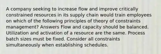 A company seeking to increase flow and improve critically constrained resources in its supply chain would train employees on which of the following principles of theory of constraints management? Answers Flow and capacity should be balanced. Utilization and activation of a resource are the same. Process batch sizes must be fixed. Consider all constraints simultaneously when establishing schedules.