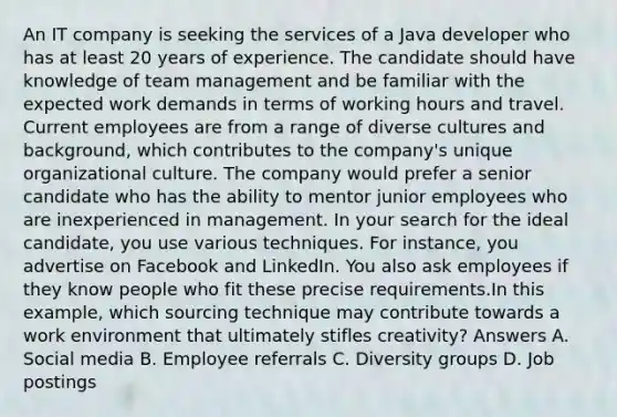 An IT company is seeking the services of a Java developer who has at least 20 years of experience. The candidate should have knowledge of team management and be familiar with the expected work demands in terms of working hours and travel. Current employees are from a range of diverse cultures and background, which contributes to the company's unique organizational culture. The company would prefer a senior candidate who has the ability to mentor junior employees who are inexperienced in management. In your search for the ideal candidate, you use various techniques. For instance, you advertise on Facebook and LinkedIn. You also ask employees if they know people who fit these precise requirements.In this example, which sourcing technique may contribute towards a work environment that ultimately stifles creativity? Answers A. Social media B. Employee referrals C. Diversity groups D. Job postings