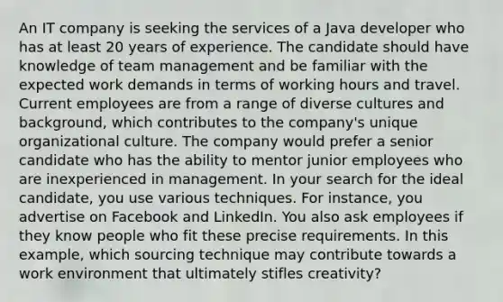 An IT company is seeking the services of a Java developer who has at least 20 years of experience. The candidate should have knowledge of team management and be familiar with the expected work demands in terms of working hours and travel. Current employees are from a range of diverse cultures and background, which contributes to the company's unique organizational culture. The company would prefer a senior candidate who has the ability to mentor junior employees who are inexperienced in management. In your search for the ideal candidate, you use various techniques. For instance, you advertise on Facebook and LinkedIn. You also ask employees if they know people who fit these precise requirements. In this example, which sourcing technique may contribute towards a work environment that ultimately stifles creativity?