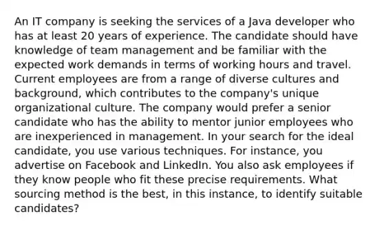 An IT company is seeking the services of a Java developer who has at least 20 years of experience. The candidate should have knowledge of team management and be familiar with the expected work demands in terms of working hours and travel. Current employees are from a range of diverse cultures and background, which contributes to the company's unique organizational culture. The company would prefer a senior candidate who has the ability to mentor junior employees who are inexperienced in management. In your search for the ideal candidate, you use various techniques. For instance, you advertise on Facebook and LinkedIn. You also ask employees if they know people who fit these precise requirements. What sourcing method is the best, in this instance, to identify suitable candidates?