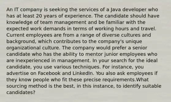 An IT company is seeking the services of a Java developer who has at least 20 years of experience. The candidate should have knowledge of team management and be familiar with the expected work demands in terms of working hours and travel. Current employees are from a range of diverse cultures and background, which contributes to the company's unique organizational culture. The company would prefer a senior candidate who has the ability to mentor junior employees who are inexperienced in management. In your search for the ideal candidate, you use various techniques. For instance, you advertise on Facebook and LinkedIn. You also ask employees if they know people who fit these precise requirements.What sourcing method is the best, in this instance, to identify suitable candidates?