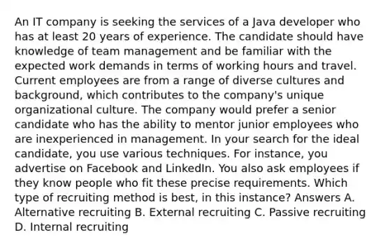 An IT company is seeking the services of a Java developer who has at least 20 years of experience. The candidate should have knowledge of team management and be familiar with the expected work demands in terms of working hours and travel. Current employees are from a range of diverse cultures and background, which contributes to the company's unique organizational culture. The company would prefer a senior candidate who has the ability to mentor junior employees who are inexperienced in management. In your search for the ideal candidate, you use various techniques. For instance, you advertise on Facebook and LinkedIn. You also ask employees if they know people who fit these precise requirements. Which type of recruiting method is best, in this instance? Answers A. Alternative recruiting B. External recruiting C. Passive recruiting D. Internal recruiting