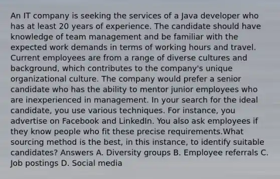 An IT company is seeking the services of a Java developer who has at least 20 years of experience. The candidate should have knowledge of team management and be familiar with the expected work demands in terms of working hours and travel. Current employees are from a range of diverse cultures and background, which contributes to the company's unique organizational culture. The company would prefer a senior candidate who has the ability to mentor junior employees who are inexperienced in management. In your search for the ideal candidate, you use various techniques. For instance, you advertise on Facebook and LinkedIn. You also ask employees if they know people who fit these precise requirements.What sourcing method is the best, in this instance, to identify suitable candidates? Answers A. Diversity groups B. Employee referrals C. Job postings D. Social media