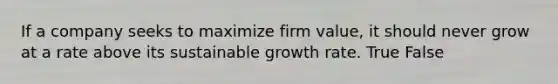 If a company seeks to maximize firm value, it should never grow at a rate above its sustainable growth rate. True False