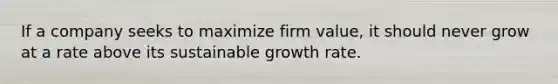 If a company seeks to maximize firm value, it should never grow at a rate above its sustainable growth rate.