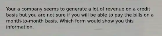 Your a company seems to generate a lot of revenue on a credit basis but you are not sure if you will be able to pay the bills on a month-to-month basis. Which form would show you this information.