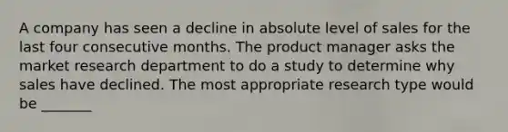 A company has seen a decline in absolute level of sales for the last four consecutive months. The product manager asks the market research department to do a study to determine why sales have declined. The most appropriate research type would be _______