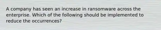 A company has seen an increase in ransomware across the enterprise. Which of the following should be implemented to reduce the occurrences?