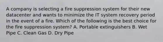 A company is selecting a fire suppression system for their new datacenter and wants to minimize the IT system recovery period in the event of a fire. Which of the following is the best choice for the fire suppression system? A. Portable extinguishers B. Wet Pipe C. Clean Gas D. Dry Pipe