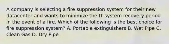 A company is selecting a fire suppression system for their new datacenter and wants to minimize the IT system recovery period in the event of a fire. Which of the following is the best choice for fire suppression system? A. Portable extinguishers B. Wet Pipe C. Clean Gas D. Dry Pipe