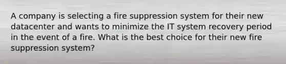 A company is selecting a fire suppression system for their new datacenter and wants to minimize the IT system recovery period in the event of a fire. What is the best choice for their new fire suppression system?