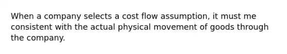 When a company selects a cost flow assumption, it must me consistent with the actual physical movement of goods through the company.