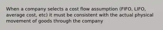 When a company selects a cost flow assumption (FIFO, LIFO, average cost, etc) it must be consistent with the actual physical movement of goods through the company