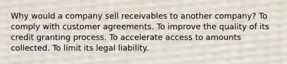 Why would a company sell receivables to another company? To comply with customer agreements. To improve the quality of its credit granting process. To accelerate access to amounts collected. To limit its legal liability.