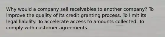 Why would a company sell receivables to another company? To improve the quality of its credit granting process. To limit its legal liability. To accelerate access to amounts collected. To comply with customer agreements.