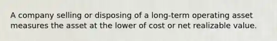 A company selling or disposing of a long-term operating asset measures the asset at the lower of cost or net realizable value.