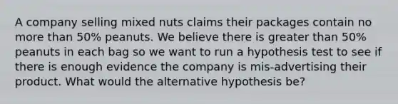 A company selling mixed nuts claims their packages contain no more than 50% peanuts. We believe there is greater than 50% peanuts in each bag so we want to run a hypothesis test to see if there is enough evidence the company is mis-advertising their product. What would the alternative hypothesis be?