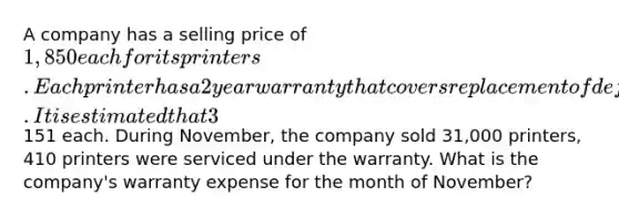 A company has a selling price of 1,850 each for its printers. Each printer has a 2 year warranty that covers replacement of defective parts. It is estimated that 3% of all printers sold will be returned under the warranty at an average cost of151 each. During November, the company sold 31,000 printers, 410 printers were serviced under the warranty. What is the company's warranty expense for the month of November?