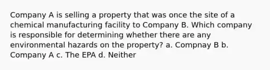 Company A is selling a property that was once the site of a chemical manufacturing facility to Company B. Which company is responsible for determining whether there are any environmental hazards on the property? a. Compnay B b. Company A c. The EPA d. Neither