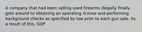 A company that had been selling used firearms illegally finally gets around to obtaining an operating license and performing background checks as specified by law prior to each gun sale. As a result of​ this, GDP