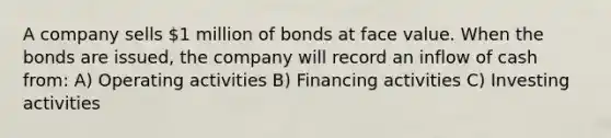 A company sells 1 million of bonds at face value. When the bonds are issued, the company will record an inflow of cash from: A) Operating activities B) Financing activities C) Investing activities