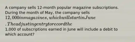 A company sells 12-month popular magazine subscriptions. During the month of May, the company sells 12,000 in magazines, which will start in June. The adjusting entry to record the1,000 of subscriptions earned in June will include a debit to which account?