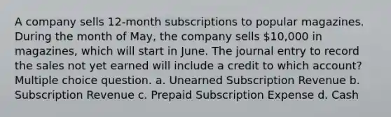 A company sells 12-month subscriptions to popular magazines. During the month of May, the company sells 10,000 in magazines, which will start in June. The journal entry to record the sales not yet earned will include a credit to which account? Multiple choice question. a. Unearned Subscription Revenue b. Subscription Revenue c. Prepaid Subscription Expense d. Cash