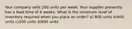 Your company sells 200 units per week. Your supplier presently has a lead time of 4 weeks. What is the minimum level of inventory required when you place an order? a) 800 units b)400 units c)200 units d)600 units