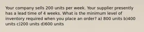 Your company sells 200 units per week. Your supplier presently has a lead time of 4 weeks. What is the minimum level of inventory required when you place an order? a) 800 units b)400 units c)200 units d)600 units