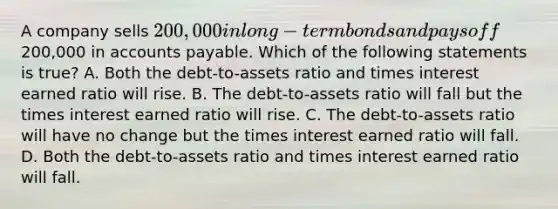 A company sells 200,000 in long-term bonds and pays off200,000 in accounts payable. Which of the following statements is true? A. Both the debt-to-assets ratio and times interest earned ratio will rise. B. The debt-to-assets ratio will fall but the times interest earned ratio will rise. C. The debt-to-assets ratio will have no change but the times interest earned ratio will fall. D. Both the debt-to-assets ratio and times interest earned ratio will fall.